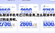 怎么取消手机号已订购业务,怎么取消手机号已订购业务呢。